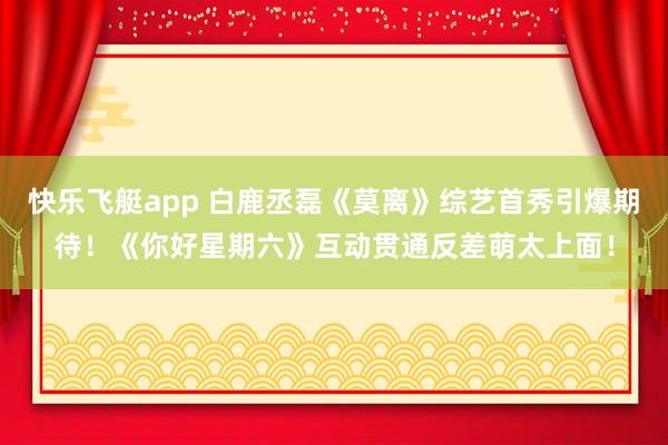 快乐飞艇app 白鹿丞磊《莫离》综艺首秀引爆期待！《你好星期六》互动贯通反差萌太上面！